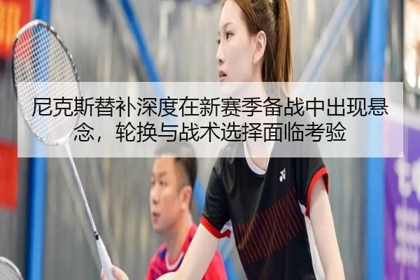 尼克斯替补深度在新赛季备战中出现悬念，轮换与战术选择面临考验